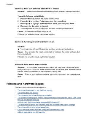 Page 42Solution 2: Make sure Software Install Mode is enabled
Solution:Make sure Software Install Mode option is enabled in the printer menu.
To enable Software Install Mode
1.Press the Menu button on the printer control panel.
2.Press 
 or  to highlight Preferences, and then press Print.
3.Press 
 or  to highlight Software Install Mode, and then press Print.
4.Make sure the On option is checked.
5.Turn the printer off, wait 10 seconds, and then turn the printer back on.
Cause:Software Install Mode might be...