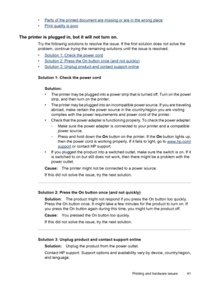 Page 43•Parts of the printed document are missing or are in the wrong place
•
Print quality is poor
The printer is plugged in, but it will not turn on.
Try the following solutions to resolve the issue. If the first solution does not solve the
problem, continue trying the remaining solutions until the issue is resolved.
•
Solution 1: Check the power cord
•
Solution 2: Press the On button once (and not quickly)
•
Solution 3: Unplug product and contact support online
Solution 1: Check the power cord
Solution:
•...