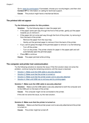 Page 44Go to: www.hp.com/support. If prompted, choose your country/region, and then click
Contact HP for information on calling for technical support.
Cause:The product might have a mechanical failure.
The printout did not appear
Try the following solution for this problem.
Solution:Try the following steps to clear the paper jam:
• If the paper came part way through the front of the printer, gently pull the paper
towards you to remove it.
• If the paper did not come part way through the front of the printer,...