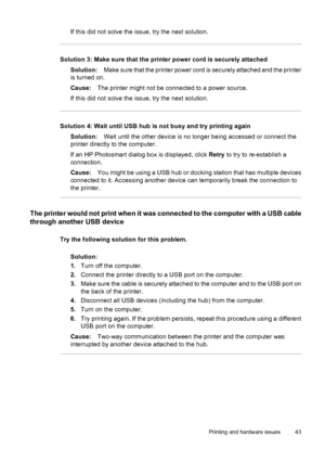 Page 45If this did not solve the issue, try the next solution.
Solution 3: Make sure that the printer power cord is securely attached
Solution:Make sure that the printer power cord is securely attached and the printer
is turned on.
Cause:The printer might not be connected to a power source.
If this did not solve the issue, try the next solution.
Solution 4: Wait until USB hub is not busy and try printing again
Solution:Wait until the other device is no longer being accessed or connect the
printer directly to...