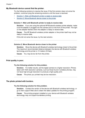 Page 50My Bluetooth device cannot find the printer.
Try the following solutions to resolve the issue. If the first solution does not solve the
problem, continue trying the remaining solutions until the issue is resolved.
•
Solution 1: Wait until Bluetooth printer is ready to receive data
•
Solution 2: Move Bluetooth device closer to the printer
Solution 1: Wait until Bluetooth printer is ready to receive data
Solution:If you are using the optional HP Bluetooth wireless printer adapter, make
sure the adapter is...