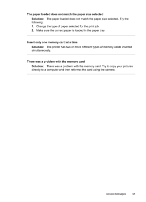 Page 53The paper loaded does not match the paper size selected
Solution:The paper loaded does not match the paper size selected. Try the
following:
1.Change the type of paper selected for the print job.
2.Make sure the correct paper is loaded in the paper tray.
Insert only one memory card at a time
Solution:The printer has two or more different types of memory cards inserted
simultaneously.
There was a problem with the memory card
Solution:There was a problem with the memory card. Try to copy your pictures...