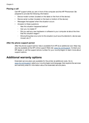Page 58Placing a call
Call HP support while you are in front of the computer and the HP Photosmart. Be
prepared to provide the following information:
• Device model number (located on the label on the front of the device)
• Device serial number (located on the back or bottom of the device)
• Messages that appear when the situation occurs
• Answers to these questions:
◦Has this situation happened before?
◦Can you re-create it?
◦Did you add any new hardware or software to your computer at about the time
that this...