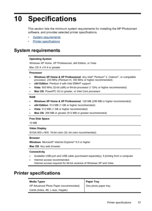 Page 5910 Specifications
This section lists the minimum system requirements for installing the HP Photosmart
software, and provides selected printer specifications.
•
System requirements
•
Printer specifications
System requirements
Operating System
Windows XP Home, XP Professional, x64 Edition, or Vista
Mac OS X v10.4 or greater
Processor
•Windows XP Home & XP Professional: Any Intel® Pentium® II, Celeron®, or compatible
processor, 233 MHz (Pentium III, 300 MHz or higher recommended)
•x64 Edition: Pentium 4...