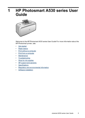 Page 71 HP Photosmart A530 series User
Guide
Welcome to the HP Photosmart A530 series User Guide! For more information about the
HP Photosmart printer, see:
•
Get started
•
Paper basics
•
Print without a computer
•
Print from a computer
•
Maintenance
•
Troubleshooting
•
Shop for ink supplies
•
HP support and warranty
•
Specifications
•
Regulatory and environmental information
•
Software installation
HP Photosmart A530 series User Guide 5
 