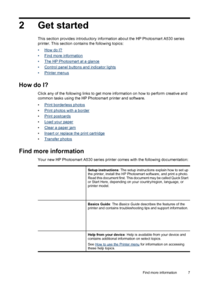 Page 92 Get started
This section provides introductory information about the HP Photosmart A530 series
printer. This section contains the following topics:
•
How do I?
•
Find more information
•
The HP Photosmart at a glance
•
Control panel buttons and indicator lights
•
Printer menus
How do I?
Click any of the following links to get more information on how to perform creative and
common tasks using the HP Photosmart printer and software.
•
Print borderless photos
•
Print photos with a border
•
Print postcards...