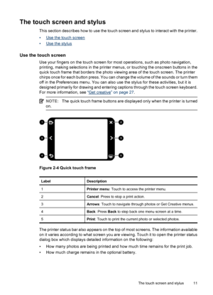 Page 12The touch screen and stylus
This section describes how to use the touch screen and stylus to interact with the printer.
•
Use the touch screen
•
Use the stylus
Use the touch screen
Use your fingers on the touch screen for most operations, such as photo navigation,
printing, making selections in the printer menus, or touching the onscreen buttons in the
quick touch frame that borders the photo viewing area of the touch screen. The printer
chirps once for each button press. You can change the volume of the...