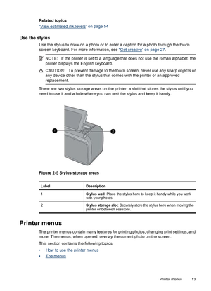 Page 14Related topics
“
View estimated ink levels” on page 54
Use the stylus
Use the stylus to draw on a photo or to enter a caption for a photo through the touch
screen keyboard. For more information, see “
Get creative” on page 27.
NOTE:If the printer is set to a language that does not use the roman alphabet, the
printer displays the English keyboard.
CAUTION:To prevent damage to the touch screen, never use any sharp objects or
any device other than the stylus that comes with the printer or an approved...