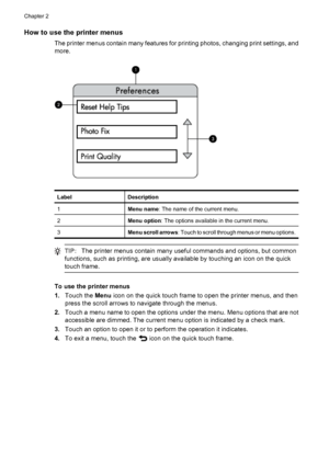 Page 15How to use the printer menus
The printer menus contain many features for printing photos, changing print settings, and
more.
LabelDescription
1Menu name: The name of the current menu.
2Menu option: The options available in the current menu.
3Menu scroll arrows: Touch to scroll through menus or menu options.
TIP:The printer menus contain many useful commands and options, but common
functions, such as printing, are usually available by touching an icon on the quick
touch frame.
To use the printer menus...