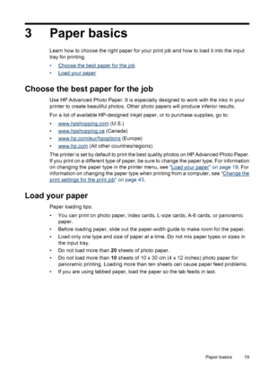 Page 203 Paper basics
Learn how to choose the right paper for your print job and how to load it into the input
tray for printing.
•
Choose the best paper for the job
•
Load your paper
Choose the best paper for the job
Use HP Advanced Photo Paper. It is especially designed to work with the inks in your
printer to create beautiful photos. Other photo papers will produce inferior results.
For a list of available HP-designed inkjet paper, or to purchase supplies, go to:
•
www.hpshopping.com (U.S.)
•...