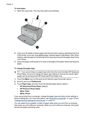 Page 21To load paper
1.Open the output tray. The input tray opens automatically.
2.Load up to 20 sheets of photo paper with the print side or glossy side facing the front
of the printer. If you are using tabbed paper, load the paper so tab feeds in last. When
loading, slide the paper to the left side of the input tray and push the paper down firmly
until it stops.
3.Adjust the paper-width guide to fit close to the edge of the paper without bending the
paper.
To change the paper type
TIP:If you are printing on a...