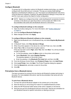 Page 27Configure Bluetooth
To access the full configuration options for Bluetooth wireless technology, you need to
configure both the printer and your computer. The way you access these settings
depends on the Bluetooth software you use. This section provides Bluetooth instructions
using the Widcomm software. In general, the default Bluetooth settings on the printer will
work for most users without the need for further configuration.
NOTE:Before you configure the printer, verify that Bluetooth connectivity...