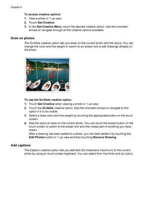 Page 29To access creative options
1.View a photo in 1-up view.
2.Touch Get Creative.
3.In the Get Creative Menu, touch the desired creative option. Use the onscreen
arrows to navigate through all the creative options available.
Draw on photos
The Scribble creative option lets you draw on the current photo with the stylus. You can
change the color and line weight or switch to an eraser tool to edit drawings already on
the photo.
To use the Scribble creative option
1.Touch Get Creative when viewing a photo in...