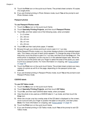 Page 355.Touch the Print icon on the quick touch frame. The printed sheet contains 16 copies
of a single photo.
6.If you are finished printing in Photo Stickers mode, touch Yes at the prompt to exit
Photo Stickers mode.
Passport photos
To use Passport Photos mode
1.Touch the Menu icon on the quick touch frame.
2.Touch Specialty Printing Projects, and then touch Passport Photos.
3.Touch On, and then select one of the following sizes, when prompted:
•2 x 2 inches
• 25 x 36 mm
• 35 x 45 mm
• 36 x 51 mm
• 45 x 55...