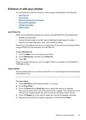 Page 36Enhance or edit your photos
You can enhance or edit your photos in various ways, as explained in the following:
•
Use Photo Fix
•
Crop a photo
•
Remove red-eye from your photos
•
Adjust photo brightness
•
Change print quality
•
Delete a photo
Use Photo Fix
Photo Fix automatically enhances your photos using HP Real Life Technologies that:
• Sharpen blurred photos.
• Improve the dark areas of a photo without affecting the light areas of a photo.
• Improve the overall brightness, color, and contrast of...