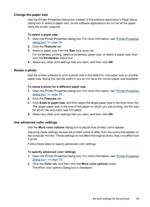 Page 46Change the paper size
Use the Printer Properties dialog box instead of the software applications Page Setup
dialog box to select a paper size. Some software applications do not list all the paper
sizes the printer supports.
To select a paper size
1.Open the Printer Properties dialog box. For more information, see “
Printer Properties
dialog box” on page 39.
2.Click the Features tab.
3.Select a paper size from the Size drop-down list.
For borderless printing, select a borderless paper size, or select a...