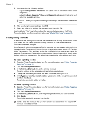 Page 473.You can adjust the following settings:
• Adjust the Brightness, Saturation, and Color Tone to affect how overall colors
are printed.
• Adjust the Cyan, Magenta, Yellow, and Black sliders to specify the level of each
color that is used in printing.
NOTE:When you adjust color settings, the changes are reflected in the Preview
box.
4.After specifying the color settings, click OK.
5.Select any other print settings that you want, and then click OK.
Use the Whats This? help to learn about the features that...