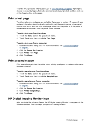 Page 58To order HP papers and other supplies, go to www.hp.com/buy/supplies. If prompted,
choose your country/region, follow the prompts to select your product, and then click one
of the shopping links on the page.
Print a test page
The information on a test page can be helpful if you need to contact HP support. It also
contains information about ink levels, print or ink cartridge performance, printer serial
number, and so on. You can print a test page either from the printer or, if the printer is
connected to...