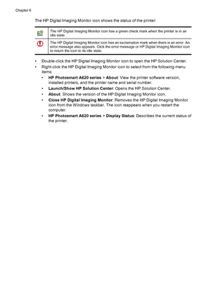 Page 59The HP Digital Imaging Monitor icon shows the status of the printer:
The HP Digital Imaging Monitor icon has a green check mark when the printer is in an
idle state.
The HP Digital Imaging Monitor icon has an exclamation mark when there is an error. An
error message also appears. Click the error message or HP Digital Imaging Monitor icon
to return the icon to its idle state.
• Double-click the HP Digital Imaging Monitor icon to open the HP Solution Center.
• Right-click the HP Digital Imaging Monitor...