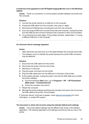 Page 66A small red circle appeared on the HP Digital Imaging Monitor icon in the Windows
taskbar
Cause:There is a connection or communication problem between the printer and
the computer.
Solution:
1.Connect the printer directly to a USB port on the computer.
2.Unplug the USB cable from the computer, then plug it in again.
3.Disconnect all USB devices (including the hub) from the computer.
4.If you are using a USB hub to connect the printer and computer, unplug the printer
from the USB hub and connect it...
