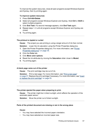 Page 68To improve the system resources, close all open programs except Windows Explorer
and Systray, then try printing again:
To improve system resources
1.Press Ctrl+Alt+Delete.
2.Select all programs except Windows Explorer and Systray. Hold Ctrl or Shift to
select multiple programs.
3.Click End Task. If a second message appears, click End Task again.
4.Repeat steps 1–3 until all programs except Windows Explorer and Systray are
closed.
5.Try printing again.
The printout is rippled or curled
Cause:The project...