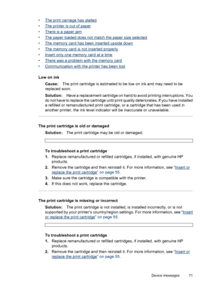 Page 72•The print carriage has stalled
•
The printer is out of paper
•
There is a paper jam
•
The paper loaded does not match the paper size selected
•
The memory card has been inserted upside down
•
The memory card is not inserted properly
•
Insert only one memory card at a time
•
There was a problem with the memory card
•
Communication with the printer has been lost
Low on ink
Cause:The print cartridge is estimated to be low on ink and may need to be
replaced soon.
Solution:Have a replacement cartridge on...
