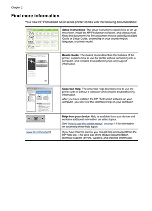 Page 9Find more information
Your new HP Photosmart A620 series printer comes with the following documentation:
Setup instructions: The setup instructions explain how to set up
the printer, install the HP Photosmart software, and print a photo.
Read this document first. This document may be called Quick Start
Guide or Setup Guide, depending on your country/region,
language, or printer model.
Basics Guide: The Basics Guide describes the features of the
printer, explains how to use the printer without connecting...