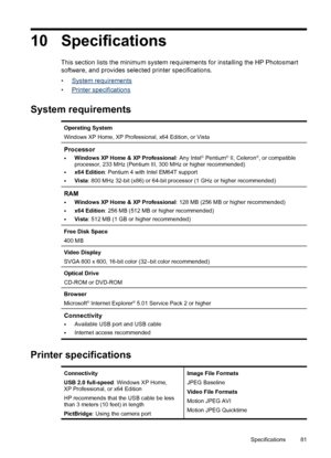 Page 8210 Specifications
This section lists the minimum system requirements for installing the HP Photosmart
software, and provides selected printer specifications.
•
System requirements
•
Printer specifications
System requirements
Operating System
Windows XP Home, XP Professional, x64 Edition, or Vista
Processor
•
Windows XP Home & XP Professional: Any Intel® Pentium® II, Celeron®, or compatible
processor, 233 MHz (Pentium III, 300 MHz or higher recommended)
•x64 Edition: Pentium 4 with Intel EM64T support...