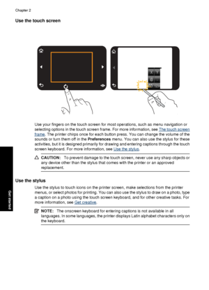 Page 12Use the touch screen
Use your fingers on the touch screen for most operations, such as menu navigation or
selecting options in the touch screen frame. For more information, see 
The touch screen
frame. The printer chirps once for each button press. You can change the volume of the
sounds or turn them off in the Preferences menu. You can also use the stylus for these
activities, but it is designed primarily for drawing and entering captions through the touch
screen keyboard. For more information, see 
Use...