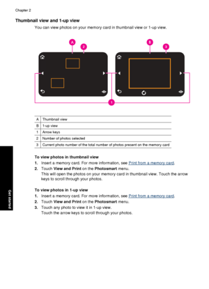 Page 16Thumbnail view and 1-up view
You can view photos on your memory card in thumbnail view or 1-up view.
AThumbnail view
B1-up view
1Arrow keys
2Number of photos selected
3Current photo number of the total number of photos present on the memory card
To view photos in thumbnail view
1.Insert a memory card. For more information, see 
Print from a memory card .
2. Touch  View and Print  on the Photosmart  menu.
This will open the photos on your memory card in thumbnail view. Touch the arrow
keys to scroll...