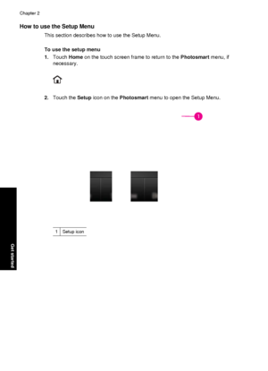 Page 18How to use the Setup Menu
This section describes how to use the Setup Menu.
To use the setup menu
1.Touch  Home on the touch screen fr ame to return to the Photosmart menu, if
necessary.
2. Touch the  Setup icon on the  Photosmart  menu to open the Setup Menu.
1Setup icon
Chapter 2
16 Get started
Get started
 