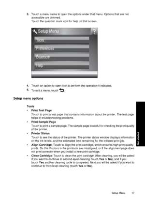 Page 193.Touch a menu name to open the options under that menu. Options that are not
accessible are dimmed.
Touch the question mark icon for help on that screen.
Tools 
Preferences
Bluetooth
Help
Setup Menu
4.Touch an option to open it or to perform the operation it indicates.
5. To exit a menu, touch 
.
Setup menu options
Tools
•Print Test Page
Touch to print a test page that contains information about the printer. The test page
helps in troubleshooting problems.
• Print Sample Page
Touch to print a sample...