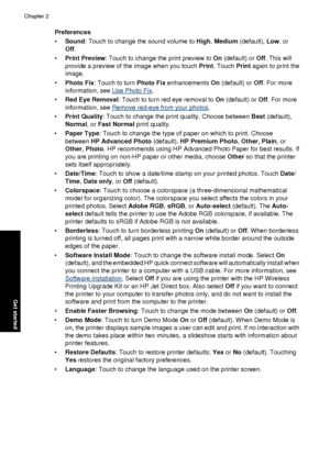 Page 20Preferences
•Sound : Touch to change the sound volume to  High, Medium  (default), Low , or
Off .
• Print Preview : Touch to change the print preview to  On (default) or Off. This will
provide a preview of the image when you touch  Print. Touch Print again to print the
image.
• Photo Fix: Touch to turn Photo Fix  enhancements On (default) or Off. For more
information, see 
Use Photo Fix .
• Red Eye Removal : Touch to turn red eye removal to  On (default) or  Off. For more
information, see 
Remove red-eye...