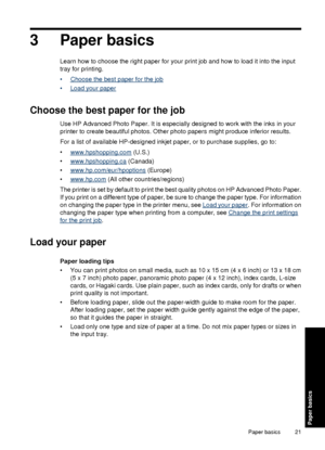 Page 233 Paper basics
Learn how to choose the right paper for your print job and how to load it into the input
tray for printing.
•
Choose the best paper for the job
•
Load your paper
Choose the best paper for the job
Use HP Advanced Photo Paper. It is especially designed to work with the inks in your
printer to create beautiful photos. Other photo papers might produce inferior results.
For a list of available HP-designed inkjet paper, or to purchase supplies, go to:
•
www.hpshopping.com (U.S.)
•...