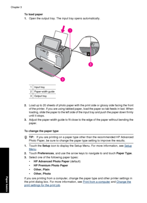 Page 24To load paper
1.Open the output tray. The input tray opens automatically.
1Input tray
2Paper-width guide
3Output tray
2.Load up to 20 sheets of pho to paper with the print side or glossy side facing the front
of the printer. If you are using tabbed paper, load the paper so tab feeds in last. When
loading, slide the paper to the left side of the input tray and push the paper down firmly
until it stops.
3. Adjust the paper-width guide to fit close to the edge of the paper without bending the
paper.
To...