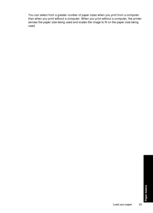 Page 25You can select from a greater number of paper sizes when you print from a computer
than when you print without a computer. When you print without a computer, the printer
senses the paper size being used and scales the image to fit on the paper size being
used.
Load your paper 23
Paper basics
 