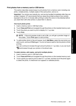 Page 31Print photos from a memory card or USB device
This section describes several ways to print photos from a memory card, including one
photo, multiple photos, multiple copies of the same photo, and so on.
Important: Your photos are instantly dry, and can be handled immediately after they are
printed. However, HP recommends that you leave the printed surface of your photos
exposed to the air for 3 minutes after printing to allow the colors to fully develop before
you stack them with other photos or place...