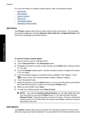Page 36For more information on specific creative options, refer to the sections below.
•
Add frames
•
Add captions
•
Draw on photos
•
Add clip art
•
Use Design Gallery
•
Specialty printing projects
Add frames
The  Frames  creative option lets you add a frame to the current photo. You can select
from several categories, including: Seasons , Kids , Daily Life , and Special Events . Each
frame has a landscape and portrait version.
To use the Frames creative option
1. Insert a memory card or USB flash drive.
2....