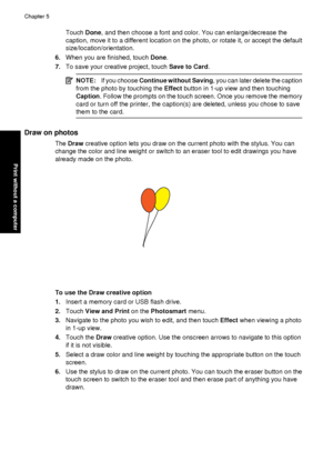 Page 38Touch Done, and then choose a font and color. You can enlarge/decrease the
caption, move it to a different location on the photo, or rotate it, or accept the default
size/location/orientation.
6. When you are finished, touch  Done.
7. To save your creative project, touch  Save to Card.
NOTE:If you choose  Continue without Saving , you can later delete the caption
from the photo by touching the  Effect button in 1-up view and then touching
Caption . Follow the prompts on the touch screen. Once you remove...