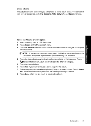 Page 41Create albums
The Albums  creative option lets you add photos to photo album books. You can select
from several catego ries, including: Seasons, Kids , Daily Life , and Special Events .
To use the Albums creative option
1.Insert a memory card or USB flash drive.
2. Touch  Create  on the  Photosmart  menu.
3. Touch the  Albums creative option. Use the onscreen arrows to navigate to this option
if it is not visible.
NOTE: If you want to zoom or rotate a photo, do it before you enter album mode.
You cannot...
