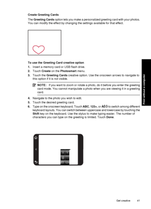 Page 43Create Greeting Cards
The Greeting Cards  option lets you make a personalized greeting card with your photos.
You can modify the effect by changing the settings available for that effect.
To use the Greeting Card creative option
1. Insert a memory card or USB flash drive.
2. Touch  Create  on the  Photosmart  menu.
3. Touch the  Greeting Cards  creative option. Use the onscreen arrows to navigate to
this option if it is not visible.
NOTE: If you want to zoom or rotate a photo, do it before you enter the...