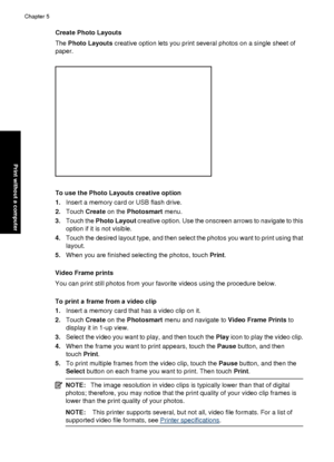 Page 46Create Photo Layouts
The Photo Layouts  creative option lets you print several photos on a single sheet of
paper.
To use the Photo Layouts creative option
1. Insert a memory card or USB flash drive.
2. Touch  Create  on the  Photosmart  menu.
3. Touch the  Photo Layout  creative option. Use the onscreen arrows to navigate to this
option if it is not visible.
4. Touch the desired layout type, and then select the photos you want to print using that
layout.
5. When you are finished selecting the photos,...