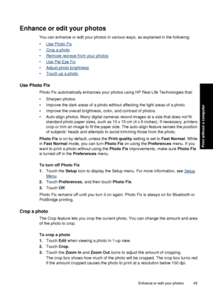 Page 47Enhance or edit your photos
You can enhance or edit your photos in various ways, as explained in the following:
•
Use Photo Fix
•
Crop a photo
•
Remove red-eye from your photos
•
Use Pet Eye Fix
•
Adjust photo brightness
•
Touch up a photo
Use Photo Fix
Photo Fix automatically enhances your photos using HP Real Life Technologies that:
• Sharpen photos.
• Improve the dark areas of a photo without affecting the light areas of a photo.
• Improve the overall brightness, color, and contrast of photos.
•...