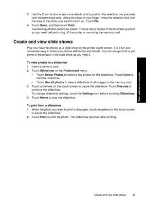 Page 493.Use the Zoom button to see more details and to position the selection box precisely
over the blemished area. Using the stylus or your finger, move the selection box over
the area of the photo you want to touch up. Touch Fix .
4. Touch  Done, and then touch Print.
Touched-up photos cannot be saved. Print as many copies of the touched-up photo
as you need before turning off the printer or removing the memory card.
Create and view slide shows
Play your favorite photos as a slide show on the printer touch...