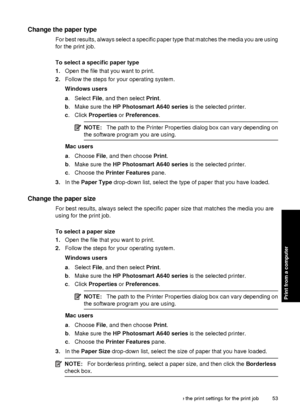 Page 55Change the paper type
For best results, always select a specific paper type that matches the media you are using
for the print job.
To select a specific paper type
1. Open the file that you want to print.
2. Follow the steps for  your operating system.
Windows users
a . Select  File, and then select  Print.
b . Make sure the  HP Photosmart A640 series  is the selected printer.
c . Click  Properties  or Preferences .
NOTE:The path to the Printer Properties dialog box can vary depending on
the software...