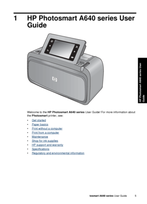 Page 71 HP Photosmart A640 series UserGuide
Welcome to the  HP Photosmart A640 series  User Guide! For more information about
the  Photosmart  printer, see:
•
Get started
•
Paper basics
•
Print without a computer
•
Print from a computer
•
Maintenance
•
Shop for ink supplies
•
HP support and warranty
•
Specifications
•
Regulatory and environmental information
HP Photosmart A640 series  User Guide 5
HP Photosmart A640 series User
Guide
 