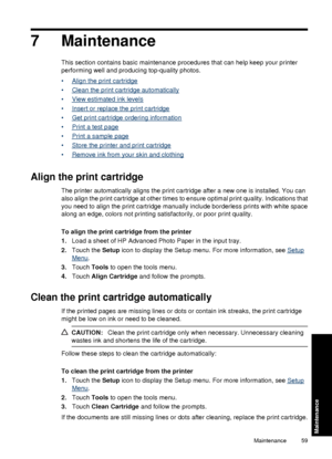 Page 617 Maintenance
This section contains basic maintenance procedures that can help keep your printer
performing well and producing top-quality photos.
•
Align the print cartridge
•
Clean the print cartridge automatically
•
View estimated ink levels
•
Insert or replace the print cartridge
•
Get print cartridge ordering information
•
Print a test page
•
Print a sample page
•
Store the printer and print cartridge
•
Remove ink from your skin and clothing
Align the print cartridge
The printer automatically aligns...