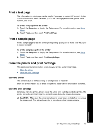 Page 65Print a test page
The information on a test page can be helpful if you need to contact HP support. It also
contains information about ink levels, print or ink cartridge performance, printer serial
number, and so on.
To print a test page from the printer
1. Touch the  Setup icon to display the Setup menu. For more information, see 
Setup
Menu.
2. Touch  Tools, and then touch  Print Test Page.
Print a sample page
Print a sample page to test the printer photo printing quality and to make sure the paper
is...