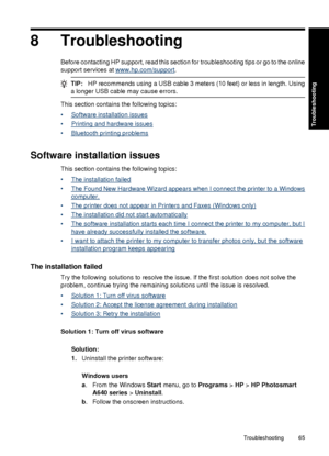 Page 678 Troubleshooting
Before contacting HP support, read this section for troubleshooting tips or go to the online
support services at 
www.hp.com/support.
TIP:HP recommends using a USB cable 3 meters (10 feet) or less in length. Using
a longer USB cable may cause errors.
This section contains the following topics:
•
Software installation issues
•
Printing and hardware issues
•
Bluetooth printing problems
Software installation issues
This section contains the following topics:
•
The installation failed
•
The...