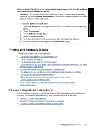 Page 71I want to attach the printer to my computer to transfer photos only, but the software
installation program keeps appearing
Solution: To transfer photos from the printer to your computer without installing
software, disable  Software Install Mode  on the printer and then connect the printer
to your computer with a USB cable.
To disable Software Install Mode
1. Touch the Setup  icon to display the Setup menu. For more information, see 
Setup
Menu.
2. Touch  Preferences .
3. Touch  Software Install Mode ....